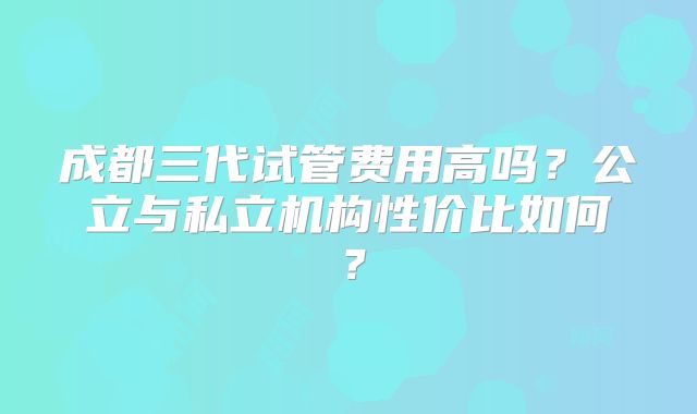 成都三代试管费用高吗?公立与私立机构性价比如何?