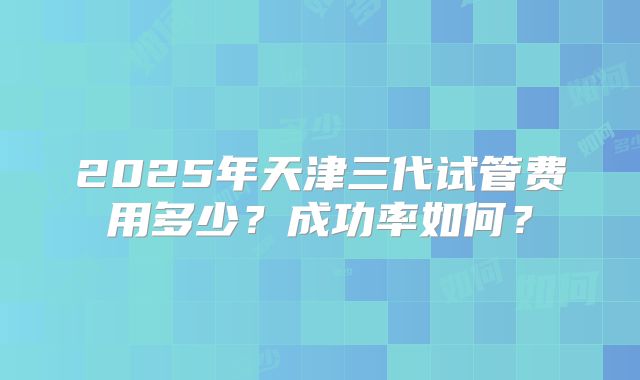 2025年天津三代试管费用多少？成功率如何？