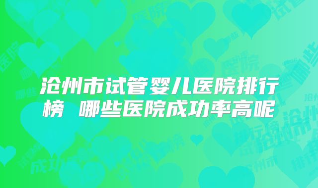 沧州市试管婴儿医院排行榜 哪些医院成功率高呢