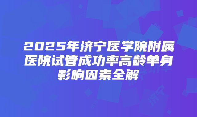 2025年济宁医学院附属医院试管成功率高龄单身影响因素全解