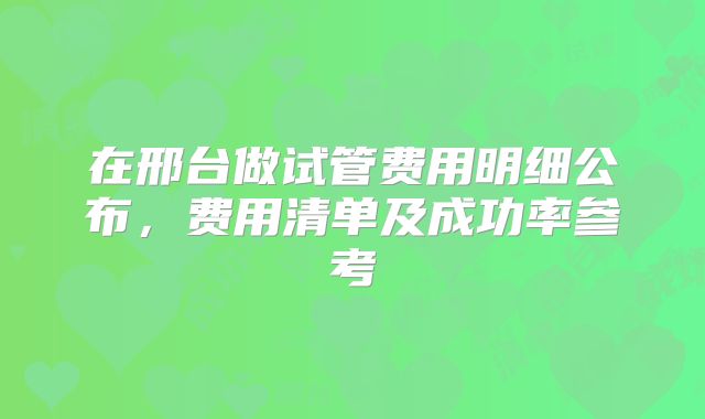 在邢台做试管费用明细公布，费用清单及成功率参考