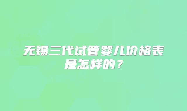 无锡三代试管婴儿价格表是怎样的?