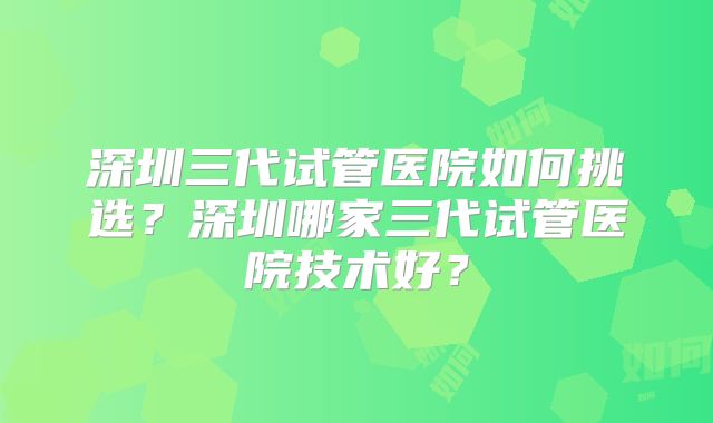 深圳三代试管医院如何挑选？深圳哪家三代试管医院技术好？