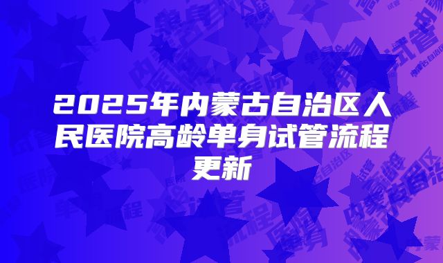 2025年内蒙古自治区人民医院高龄单身试管流程更新