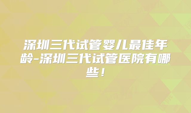 深圳三代试管婴儿最佳年龄-深圳三代试管医院有哪些!