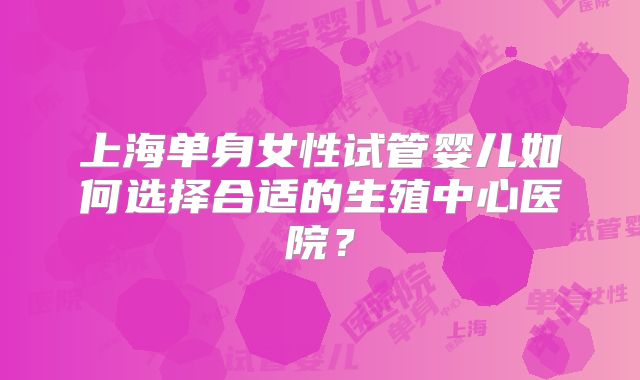 上海单身女性试管婴儿如何选择合适的生殖中心医院?