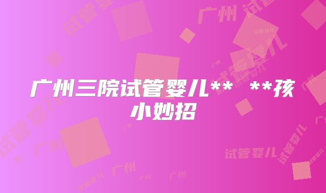 广州三院试管婴儿** **孩小妙招
