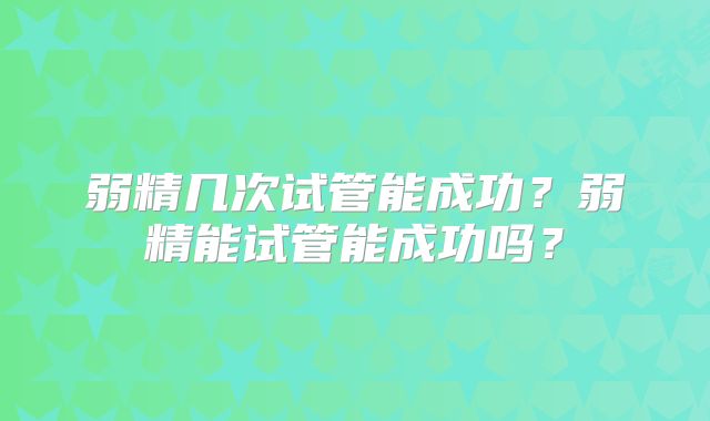 弱精几次试管能成功？弱精能试管能成功吗？