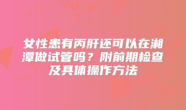 女性患有丙肝还可以在湘潭做试管吗？附前期检查及具体操作方法