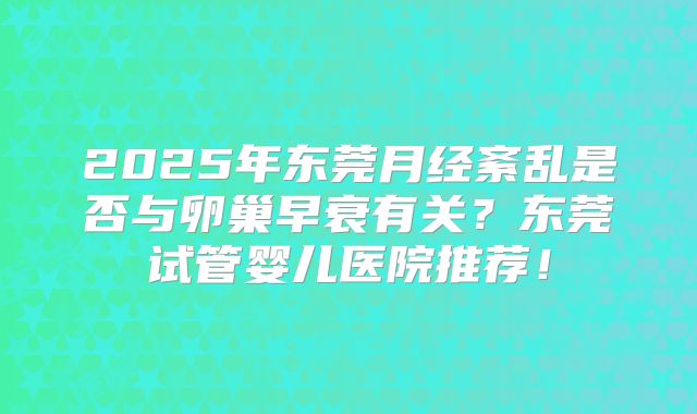 2025年东莞月经紊乱是否与卵巢早衰有关?东莞试管婴儿医院推荐!