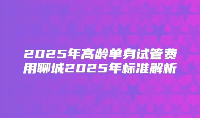 2025年高龄单身试管费用聊城2025年标准解析