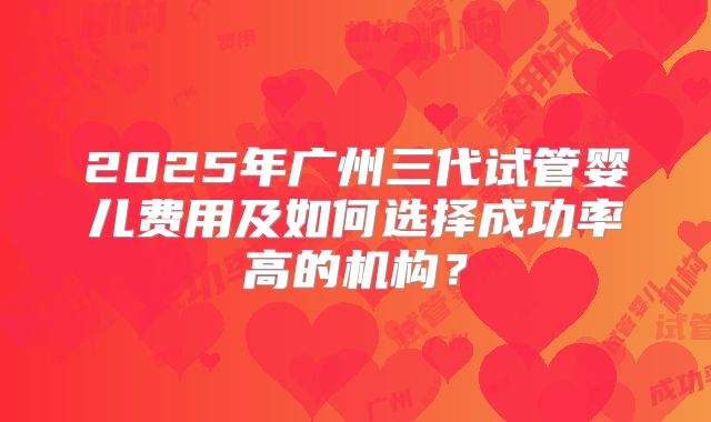 2025年广州三代试管婴儿费用及如何选择成功率高的机构？