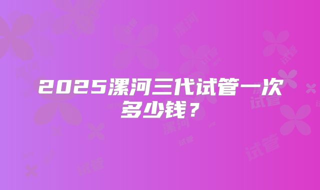 2025漯河三代试管一次多少钱?