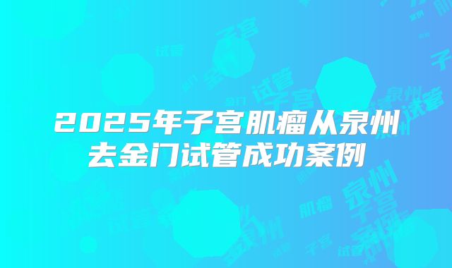 2025年子宫肌瘤从泉州去金门试管成功案例