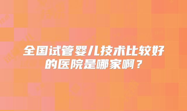 全国试管婴儿技术比较好的医院是哪家啊?