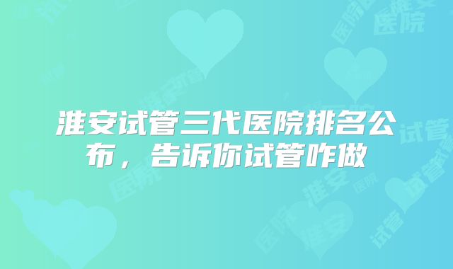 淮安试管三代医院排名公布,告诉你试管咋做