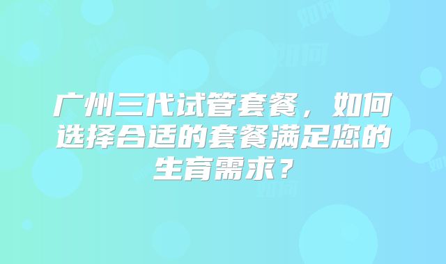 广州三代试管套餐,如何选择合适的套餐满足您的生育需求?