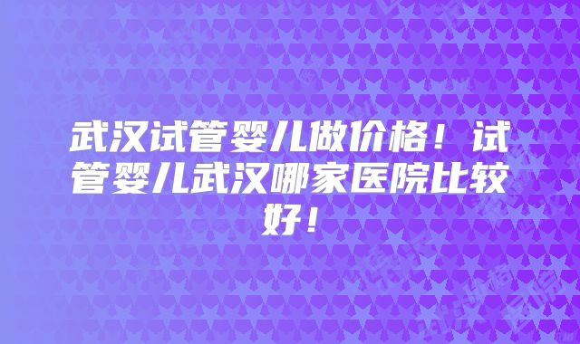 武汉试管婴儿做价格！试管婴儿武汉哪家医院比较好！