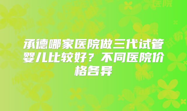 承德哪家医院做三代试管婴儿比较好？不同医院价格各异