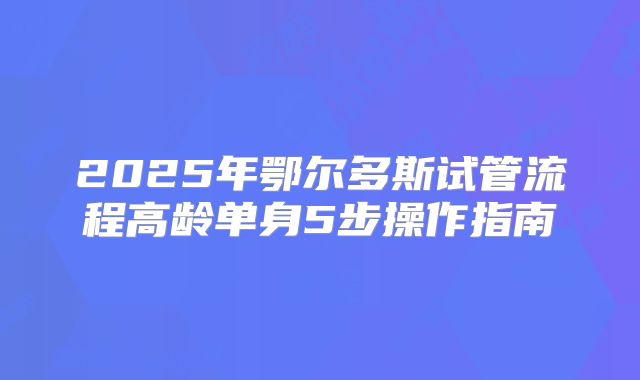 2025年鄂尔多斯试管流程高龄单身5步操作指南