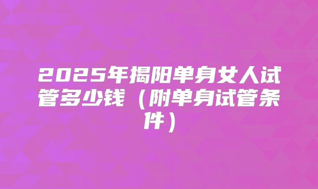 2025年揭阳单身女人试管多少钱（附单身试管条件）