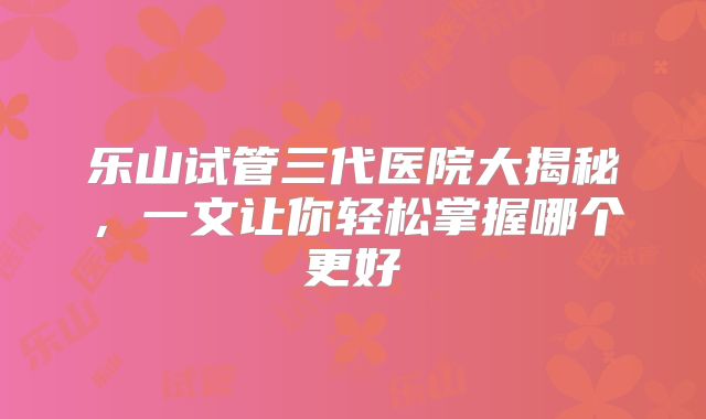 乐山试管三代医院大揭秘,一文让你轻松掌握哪个更好
