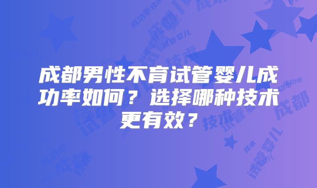 成都男性不育试管婴儿成功率如何?选择哪种技术更有效?