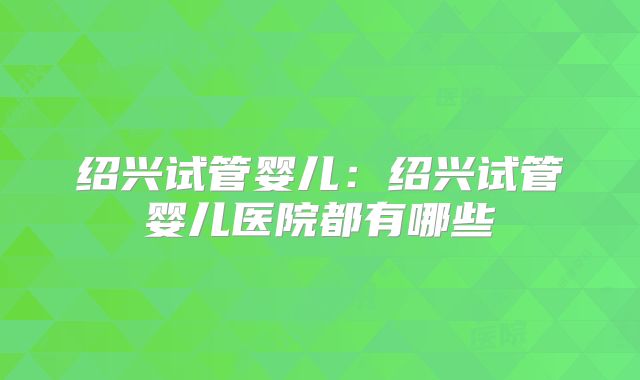 绍兴试管婴儿：绍兴试管婴儿医院都有哪些