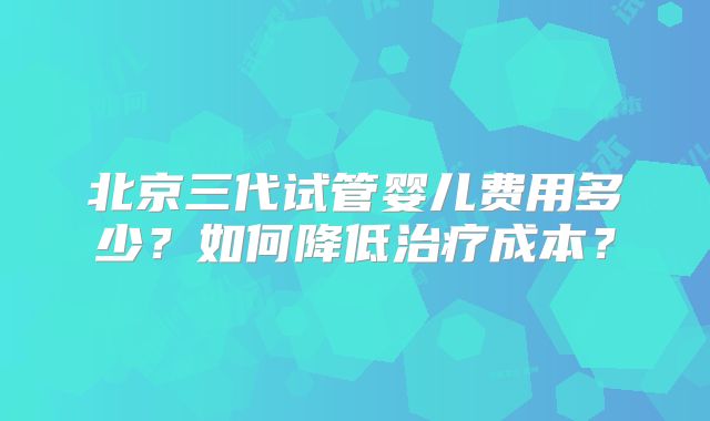北京三代试管婴儿费用多少?如何降低治疗成本?