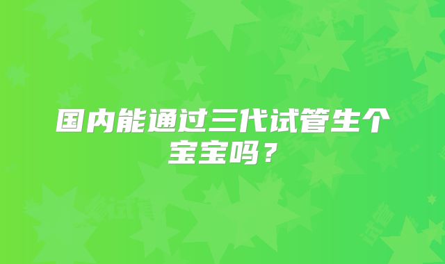 国内能通过三代试管生个宝宝吗？