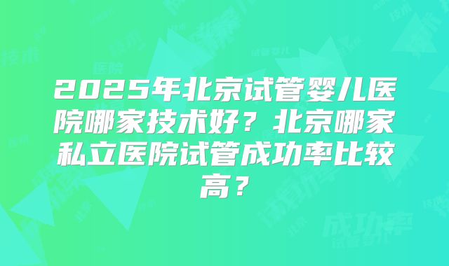 2025年北京试管婴儿医院哪家技术好?北京哪家私立医院试管成功率比较高?