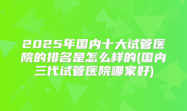 2025年国内十大试管医院的排名是怎么样的(国内三代试管医院哪家好)