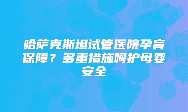 哈萨克斯坦试管医院孕育保障？多重措施呵护母婴安全