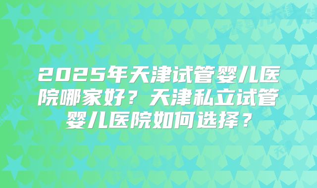 2025年天津试管婴儿医院哪家好?天津私立试管婴儿医院如何选择?