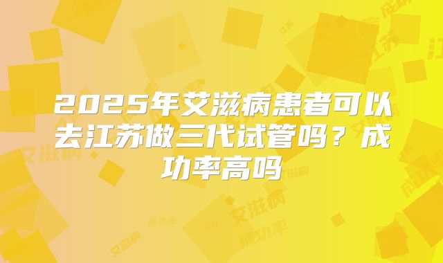 2025年艾滋病患者可以去江苏做三代试管吗？成功率高吗
