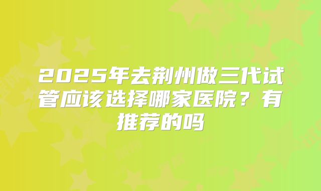 2025年去荆州做三代试管应该选择哪家医院？有推荐的吗