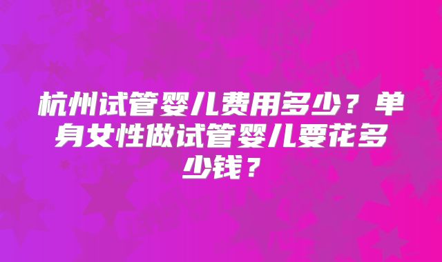 杭州试管婴儿费用多少?单身女性做试管婴儿要花多少钱?