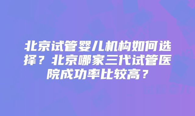 北京试管婴儿机构如何选择？北京哪家三代试管医院成功率比较高？
