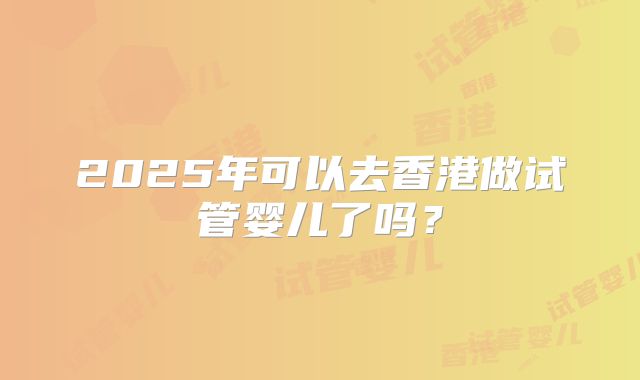 2025年可以去香港做试管婴儿了吗？