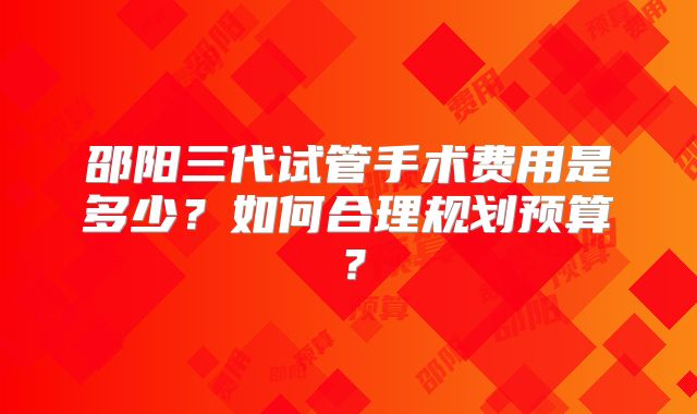 邵阳三代试管手术费用是多少?如何合理规划预算?