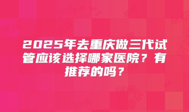 2025年去重庆做三代试管应该选择哪家医院?有推荐的吗?