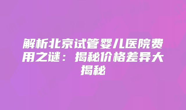 解析北京试管婴儿医院费用之谜：揭秘价格差异大揭秘
