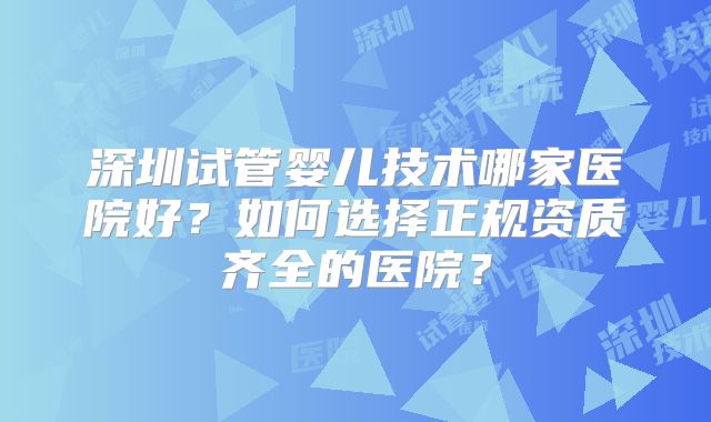 深圳试管婴儿技术哪家医院好？如何选择正规资质齐全的医院？