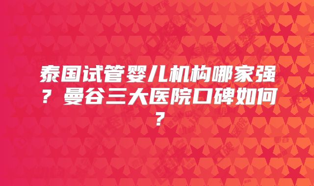 泰国试管婴儿机构哪家强？曼谷三大医院口碑如何？