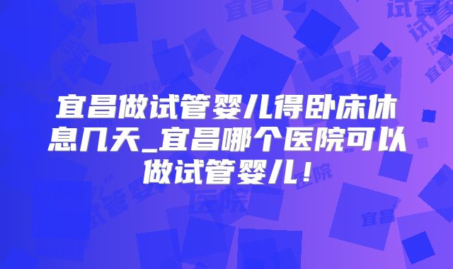 宜昌做试管婴儿得卧床休息几天_宜昌哪个医院可以做试管婴儿!