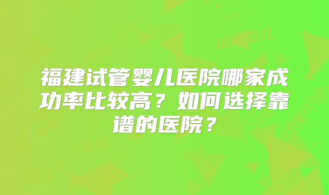 福建试管婴儿医院哪家成功率比较高？如何选择靠谱的医院？