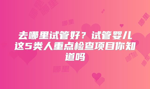 去哪里试管好？试管婴儿这5类人重点检查项目你知道吗