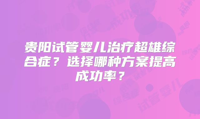 贵阳试管婴儿治疗超雄综合症?选择哪种方案提高成功率?