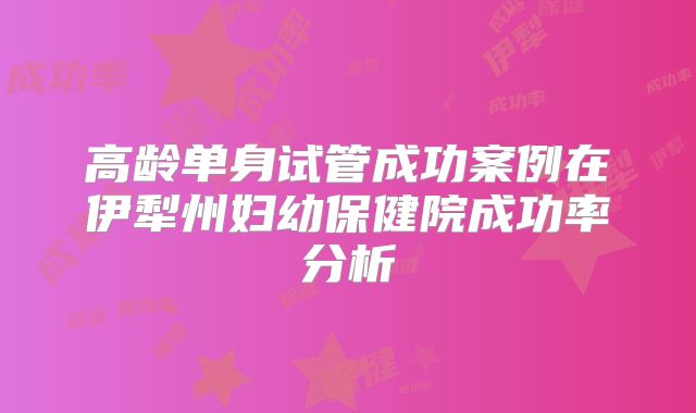 高龄单身试管成功案例在伊犁州妇幼保健院成功率分析
