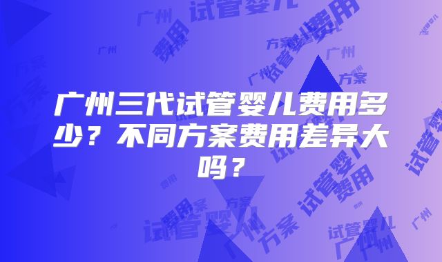 广州三代试管婴儿费用多少?不同方案费用差异大吗?
